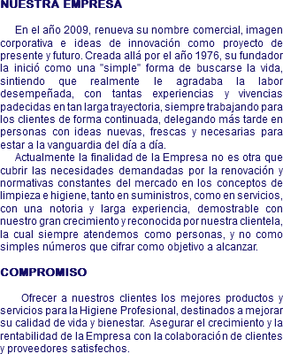 NUESTRA EMPRESA En el año 2009, renueva su nombre comercial, imagen corporativa e ideas de innovación como proyecto de presente y futuro. Creada allá por el año 1976, su fundador la inició como una "simple" forma de buscarse la vida, sintiendo que realmente le agradaba la labor desempeñada, con tantas experiencias y vivencias padecidas en tan larga trayectoria, siempre trabajando para los clientes de forma continuada, delegando más tarde en personas con ideas nuevas, frescas y necesarias para estar a la vanguardia del día a día. Actualmente la finalidad de la Empresa no es otra que cubrir las necesidades demandadas por la renovación y normativas constantes del mercado en los conceptos de limpieza e higiene, tanto en suministros, como en servicios, con una notoria y larga experiencia, demostrable con nuestro gran crecimiento y reconocida por nuestra clientela, la cual siempre atendemos como personas, y no como simples números que cifrar como objetivo a alcanzar. COMPROMISO Ofrecer a nuestros clientes los mejores productos y servicios para la Higiene Profesional, destinados a mejorar su calidad de vida y bienestar. Asegurar el crecimiento y la rentabilidad de la Empresa con la colaboración de clientes y proveedores satisfechos.