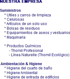 NUESTRA EMPRESA Suministros * Utiles y carros de limpieza * Celulosas * Artículos de un solo uso * Bolsas de residuos * Equipamientos de aseos y vestuarios * Maquinaria * Productos Químicos - Thomil Profesional - Línea Naturelle (Thomil Ecológico) Ambientación & Higiene * Higiene del cuarto de baño * Higiene Ambiental * Higiene de entrada de edificios